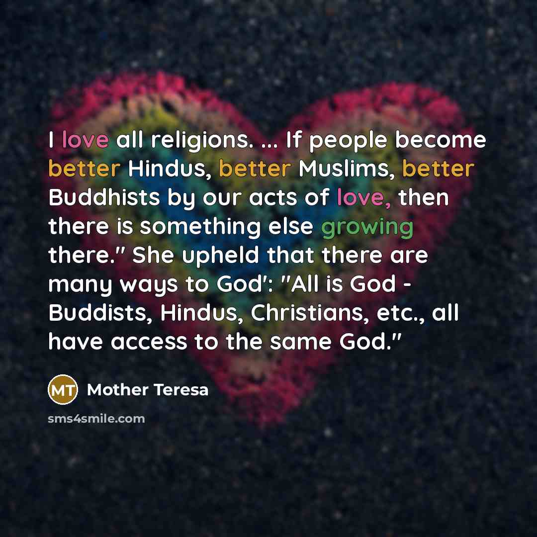 “I love all religions. ... If people become better Hindus, better Muslims, better Buddhists by our acts of love, then there is something else growing there." She upheld that there are many ways to God': "All is God - Buddists, Hindus, Christians, etc., all have access to the same God."” quote by Mother Teresa