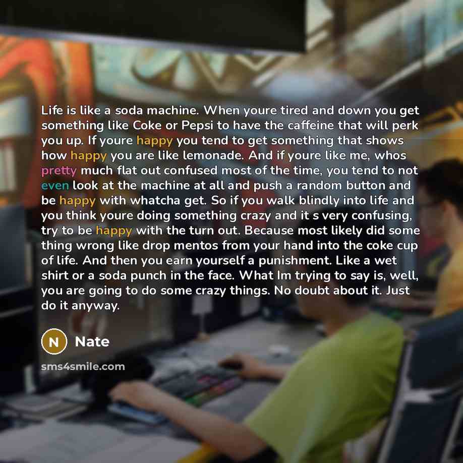 “Life is like a soda machine. When youre tired and down you get something like Coke or Pepsi to have the caffeine that will perk you up. If youre happy you tend to get something that shows how happy you are like lemonade. And if youre like me, whos pretty much flat out confused most of the time…” quote by Nate