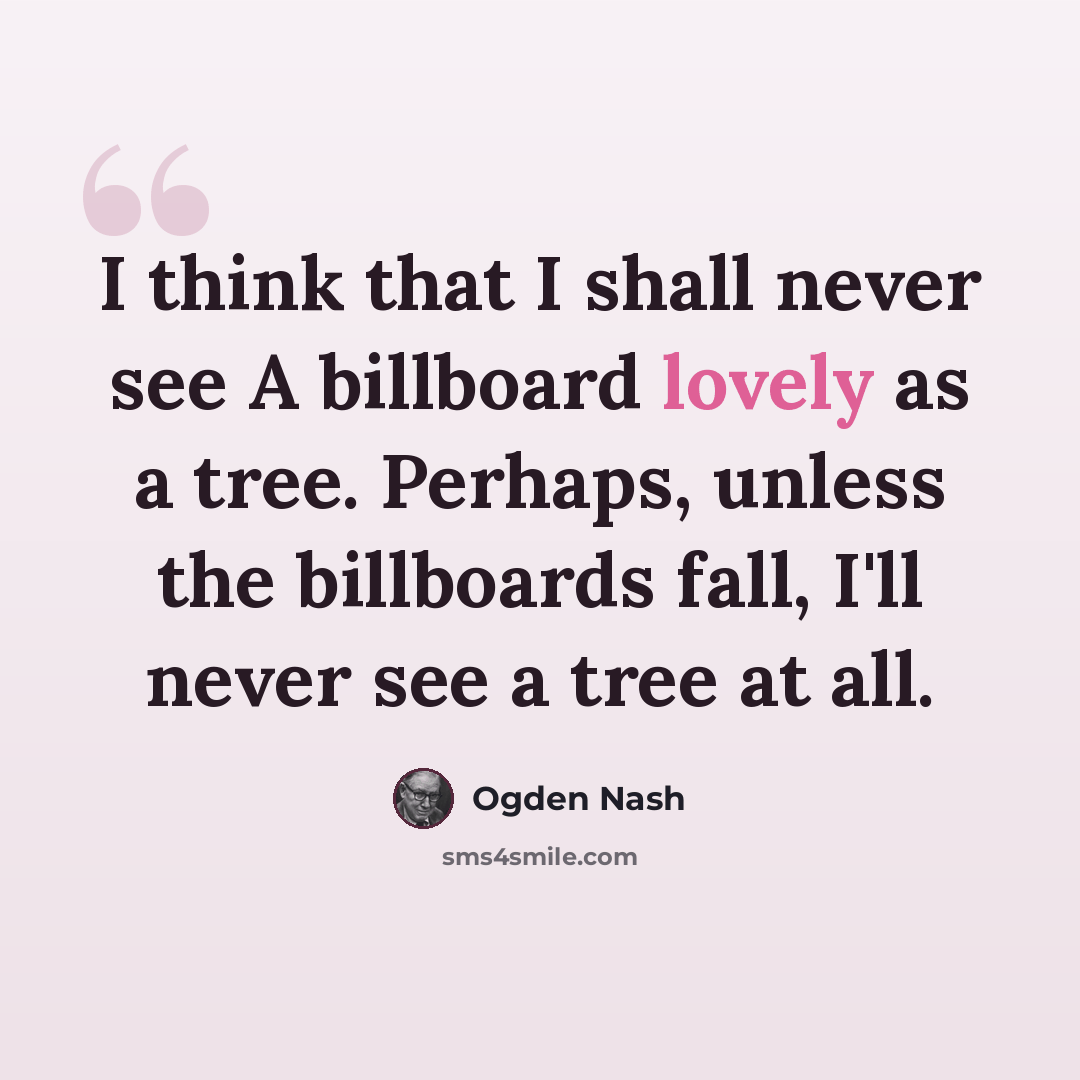 “I think that I shall never see A billboard lovely as a tree. Perhaps, unless the billboards fall, I'll never see a tree at all.” quote by Ogden Nash