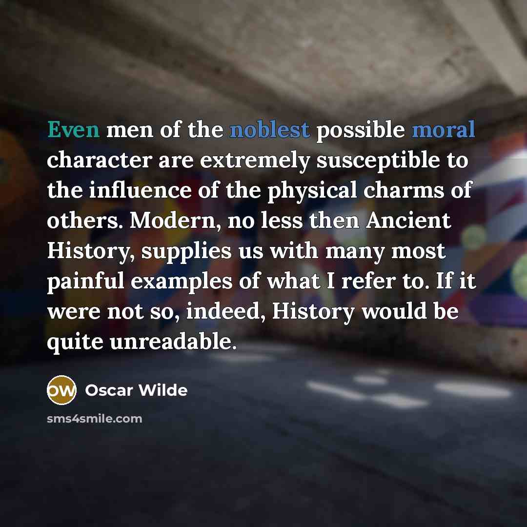 “Even men of the noblest possible moral character are extremely susceptible to the influence of the physical charms of others. Modern, no less then Ancient History, supplies us with many most painful examples of what I refer to. If it were not so, indeed, History would be quite unreadable.” quote by Oscar Wilde