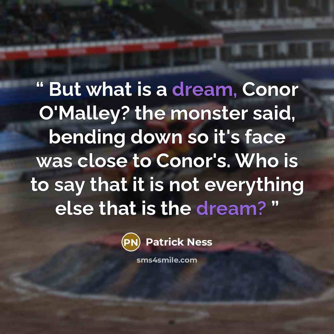 “But what is a dream, Conor O'Malley? the monster said, bending down so it's face was close to Conor's. Who is to say that it is not everything else that is the dream?” quote by Patrick Ness
