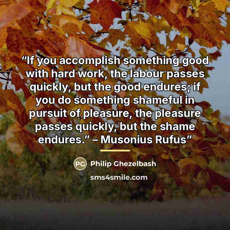“If you accomplish something good with hard work, the labour passes quickly, but the good endures; if you do something shameful in pursuit of pleasure, the pleasure passes quickly, but the shame endures.” – Musonius Rufus” quote by Philip Ghezelbash