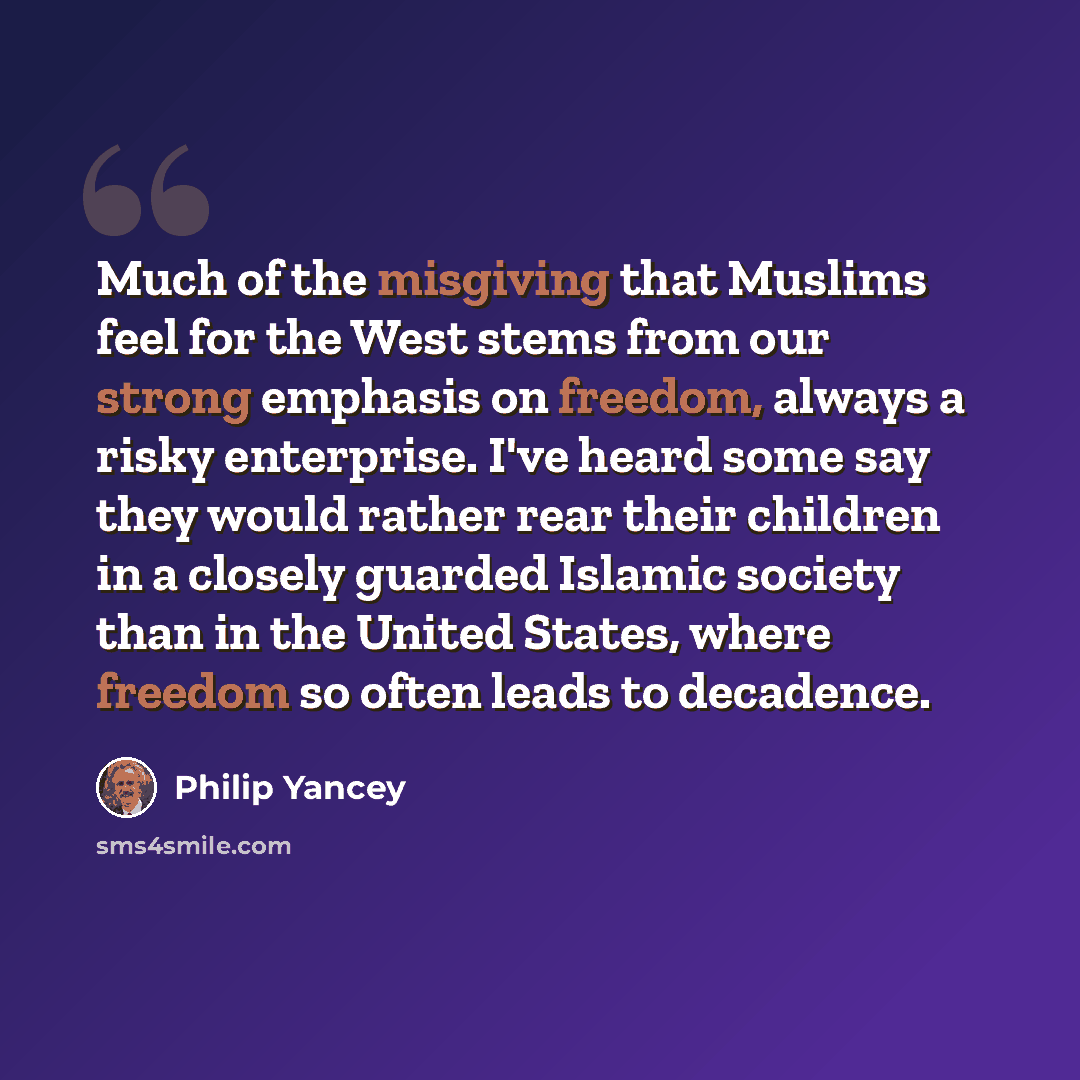 “Much of the misgiving that Muslims feel for the West stems from our strong emphasis on freedom, always a risky enterprise. I've heard some say they would rather rear their children in a closely guarded Islamic society than in the United States, where freedom so often leads to decadence.” quote by Philip Yancey