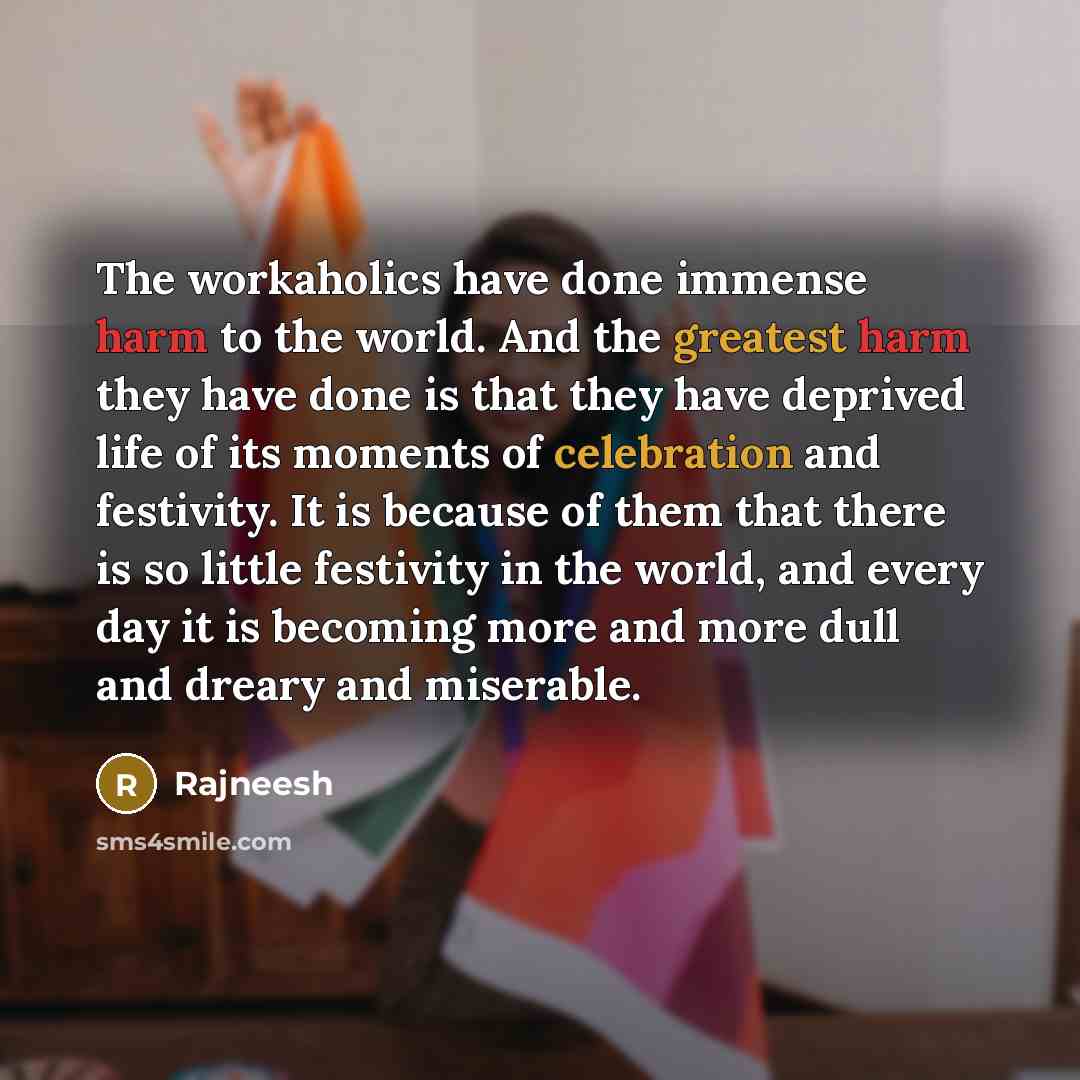 “The workaholics have done immense harm to the world. And the greatest harm they have done is that they have deprived life of its moments of celebration and festivity. It is because of them that there is so little festivity in the world, and every day it is becoming more and more dull and dreary…” quote by Rajneesh