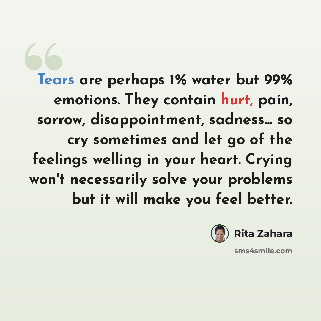 “Tears are perhaps 1% water but 99% emotions. They contain hurt, pain, sorrow, disappointment, sadness… so cry sometimes and let go of the feelings welling in your heart. Crying won't necessarily solve your problems but it will make you feel better.” quote by Rita Zahara