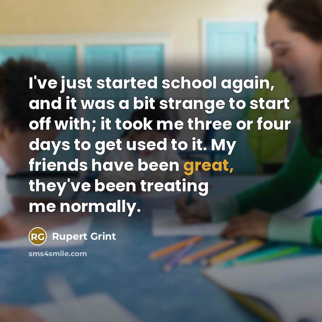“I've just started school again, and it was a bit strange to start off with; it took me three or four days to get used to it. My friends have been great, they've been treating me normally.” quote by Rupert Grint