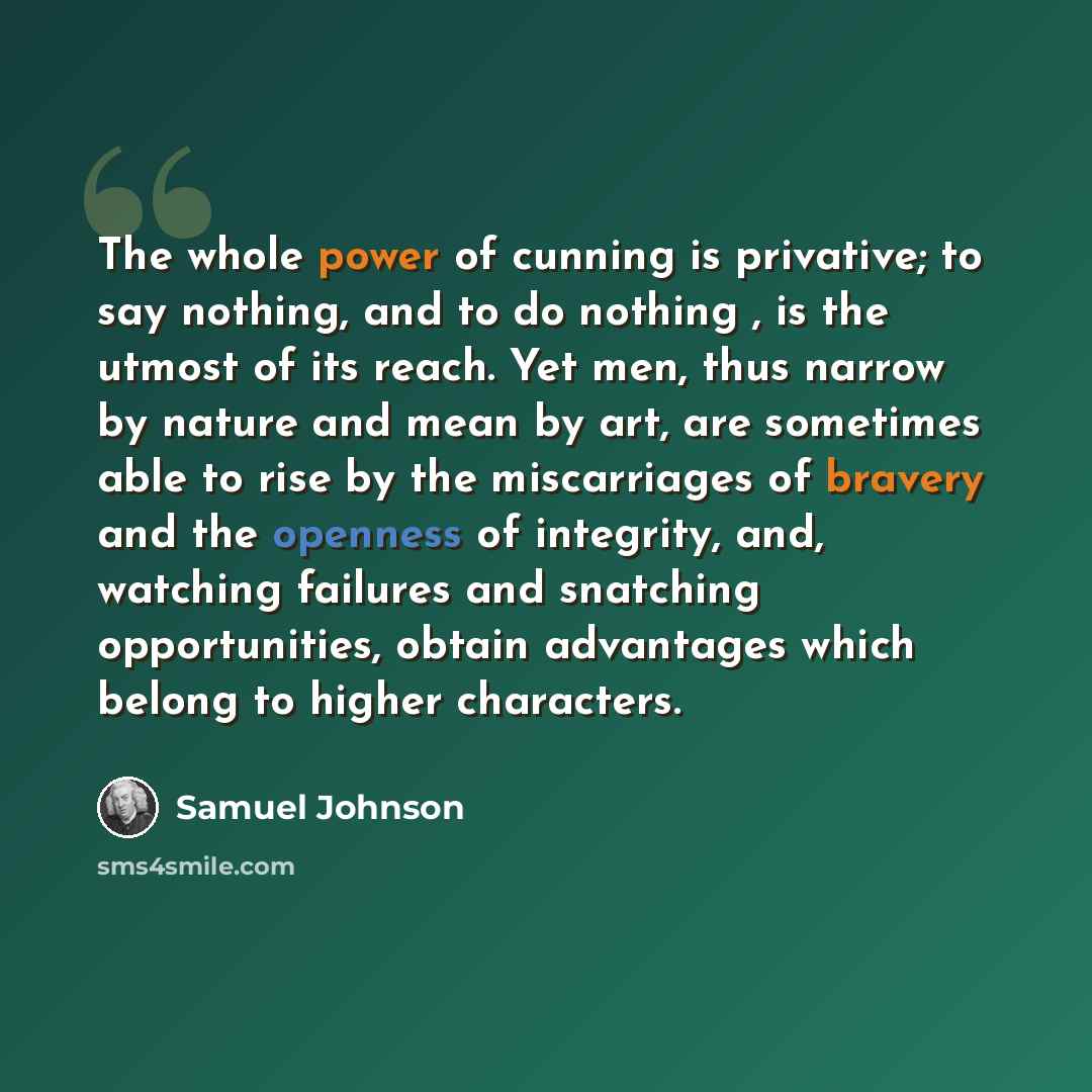 “The whole power of cunning is privative; to say nothing, and to do nothing , is the utmost of its reach. Yet men, thus narrow by nature and mean by art, are sometimes able to rise by the miscarriages of bravery and the openness of integrity, and, watching failures and snatching opportunities…” quote by Samuel Johnson