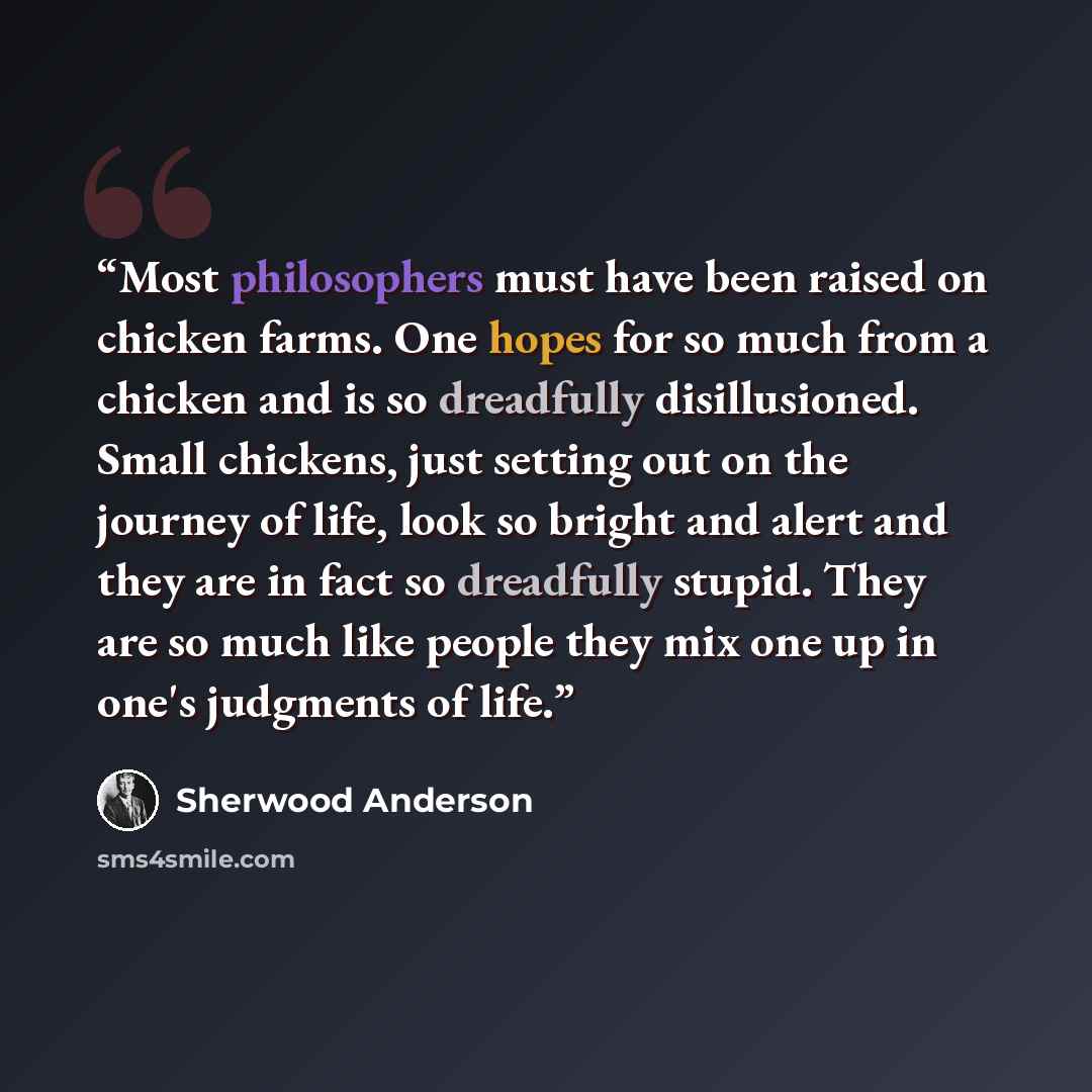 “Most philosophers must have been raised on chicken farms. One hopes for so much from a chicken and is so dreadfully disillusioned. Small chickens, just setting out on the journey of life, look so bright and alert and they are in fact so dreadfully stupid. They are so much like people they mix one…” quote by Sherwood Anderson