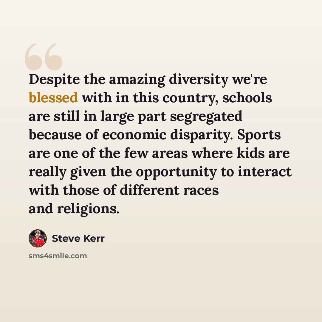 “Despite the amazing diversity we're blessed with in this country, schools are still in large part segregated because of economic disparity. Sports are one of the few areas where kids are really given the opportunity to interact with those of different races and religions.” quote by Steve Kerr