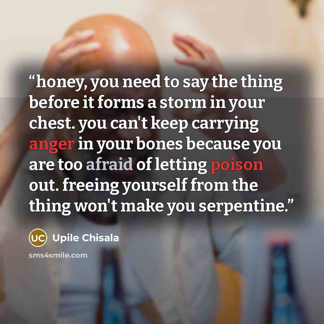 “honey, you need to say the thing before it forms a storm in your chest. you can't keep carrying anger in your bones because you are too afraid of letting poison out. freeing yourself from the thing won't make you serpentine.” quote by Upile Chisala