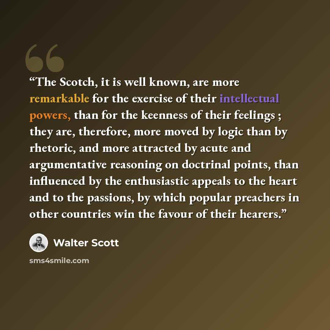 “The Scotch, it is well known, are more remarkable for the exercise of their intellectual powers, than for the keenness of their feelings ; they are, therefore, more moved by logic than by rhetoric, and more attracted by acute and argumentative reasoning on doctrinal points, than influenced by the…” quote by Walter Scott