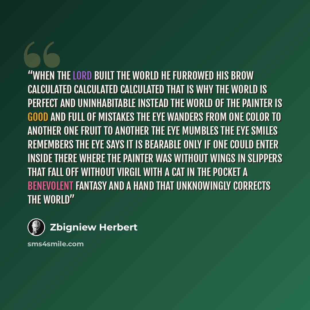 “when the Lord built the world he furrowed his brow calculated calculated calculated that is why the world is perfect and uninhabitable instead the world of the painter is good and full of mistakes the eye wanders from one color to another one fruit to another the eye mumbles the eye smiles…” quote by Zbigniew Herbert
