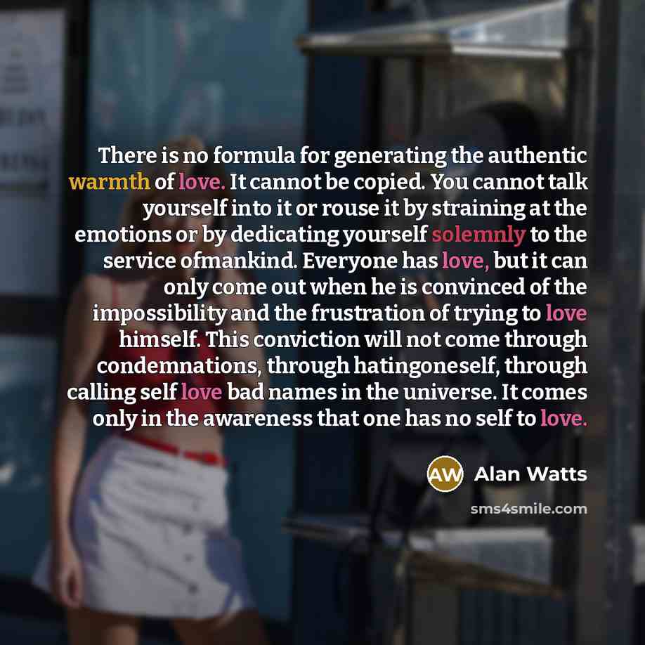 “There is no formula for generating the authentic warmth of love. It cannot be copied. You cannot talk yourself into it or rouse it by straining at the emotions or by dedicating yourself solemnly to the service ofmankind. Everyone has love, but it can only come out when he is convinced of the…” quote by Alan Watts