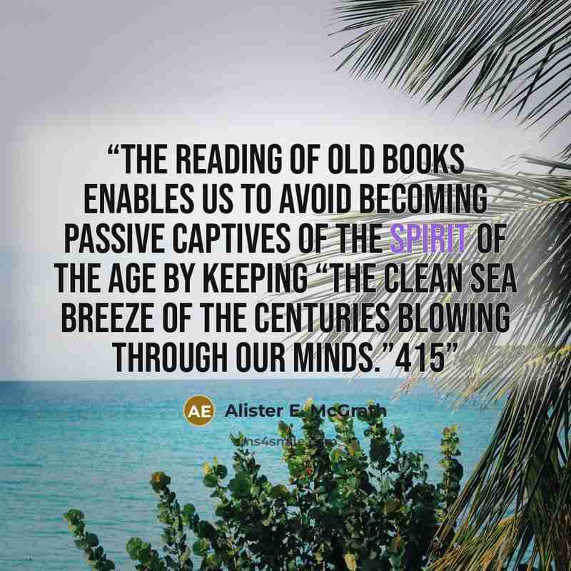 “The reading of old books enables us to avoid becoming passive captives of the Spirit of the Age by keeping “the clean sea breeze of the centuries blowing through our minds.”415” quote by Alister E. McGrath