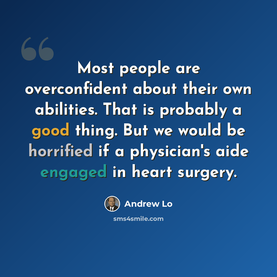 “Most people are overconfident about their own abilities. That is probably a good thing. But we would be horrified if a physician's aide engaged in heart surgery.” quote by Andrew Lo