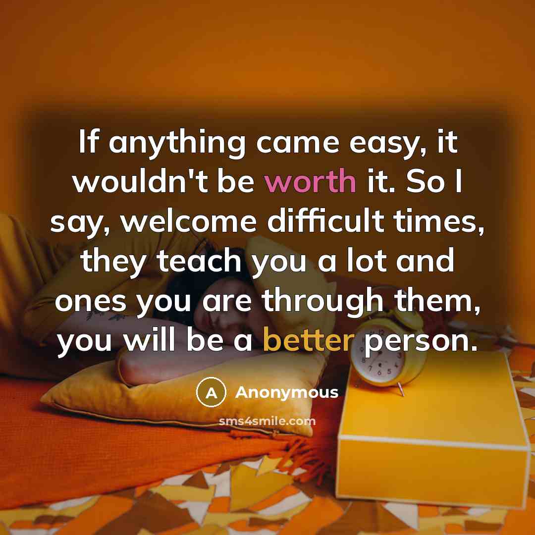 “If anything came easy, it wouldn't be worth it. So I say, welcome difficult times, they teach you a lot and ones you are through them, you will be a better person.” quote by Anonymous