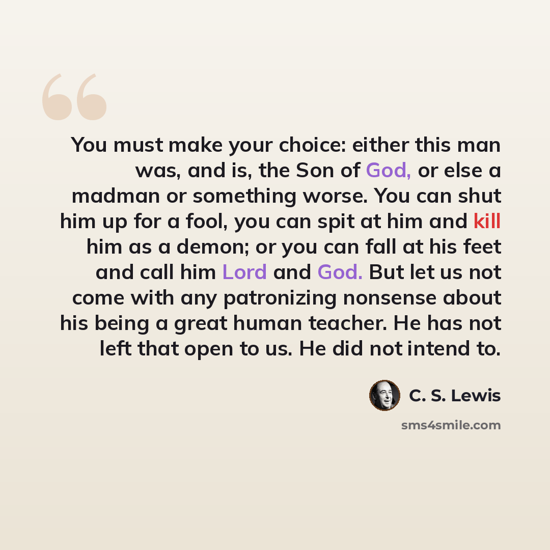“You must make your choice: either this man was, and is, the Son of God, or else a madman or something worse. You can shut him up for a fool, you can spit at him and kill him as a demon; or you can fall at his feet and call him Lord and God. But let us not come with any patronizing nonsense about…” quote by C. S. Lewis