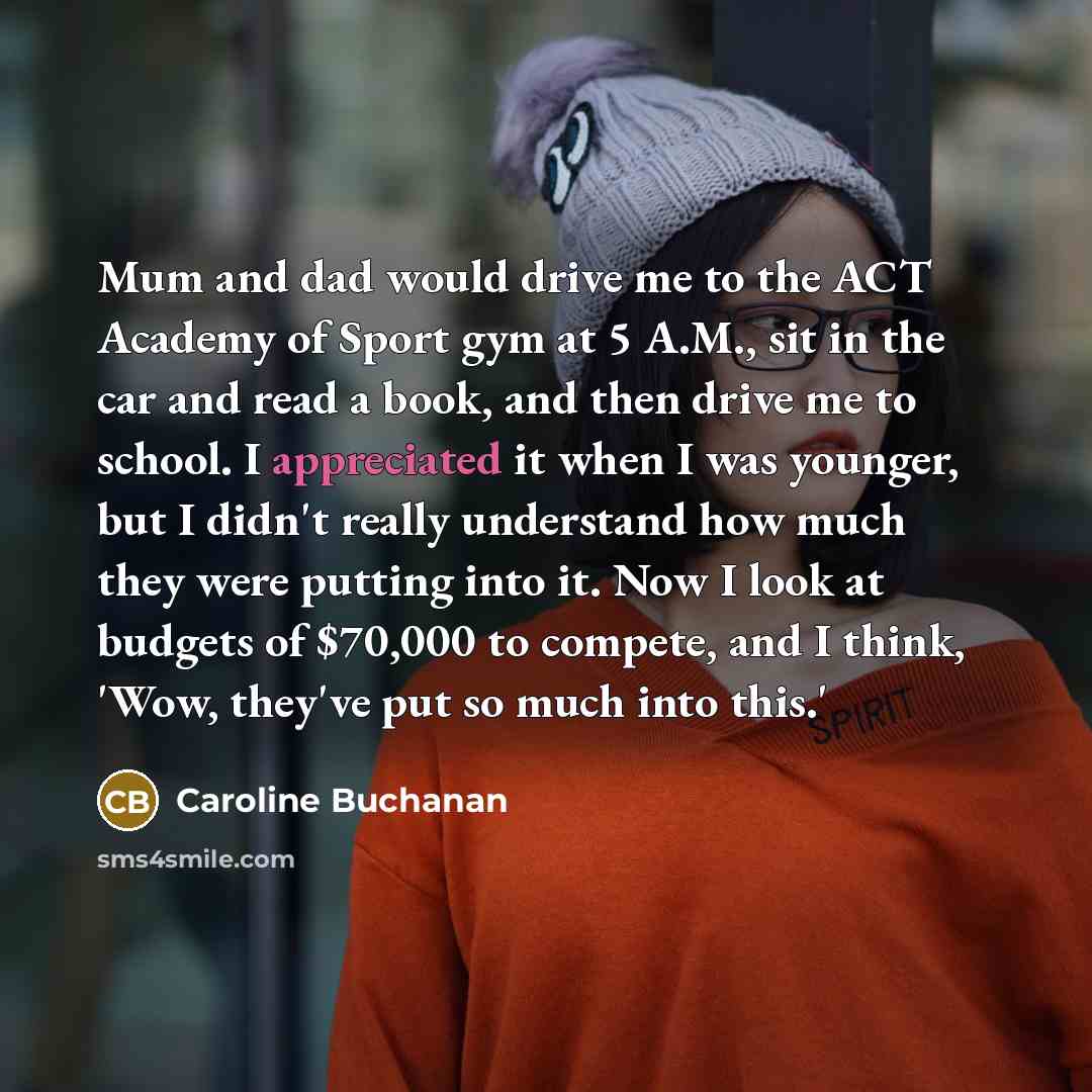 “Mum and dad would drive me to the ACT Academy of Sport gym at 5 A.M., sit in the car and read a book, and then drive me to school. I appreciated it when I was younger, but I didn't really understand how much they were putting into it. Now I look at budgets of $70,000 to compete, and I think, 'Wow…” quote by Caroline Buchanan