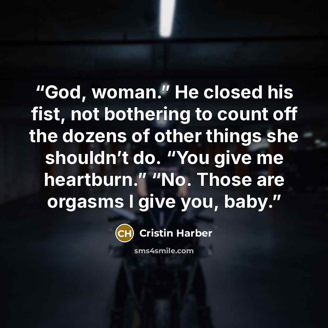 “God, woman.” He closed his fist, not bothering to count off the dozens of other things she shouldn’t do. “You give me heartburn.” “No. Those are orgasms I give you, baby.” quote by Cristin Harber