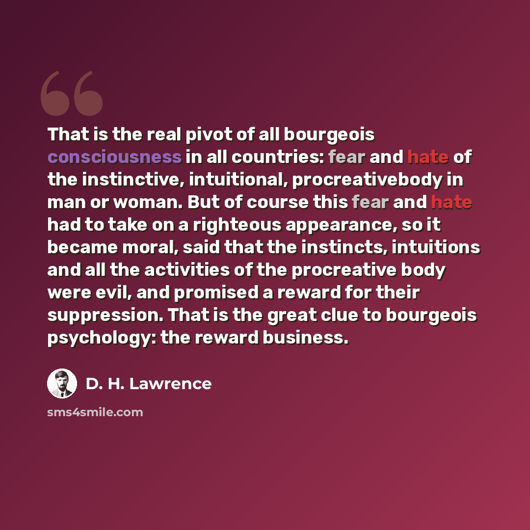 “That is the real pivot of all bourgeois consciousness in all countries: fear and hate of the instinctive, intuitional, procreativebody in man or woman. But of course this fear and hate had to take on a righteous appearance, so it became moral, said that the instincts, intuitions and all the…” quote by D. H. Lawrence