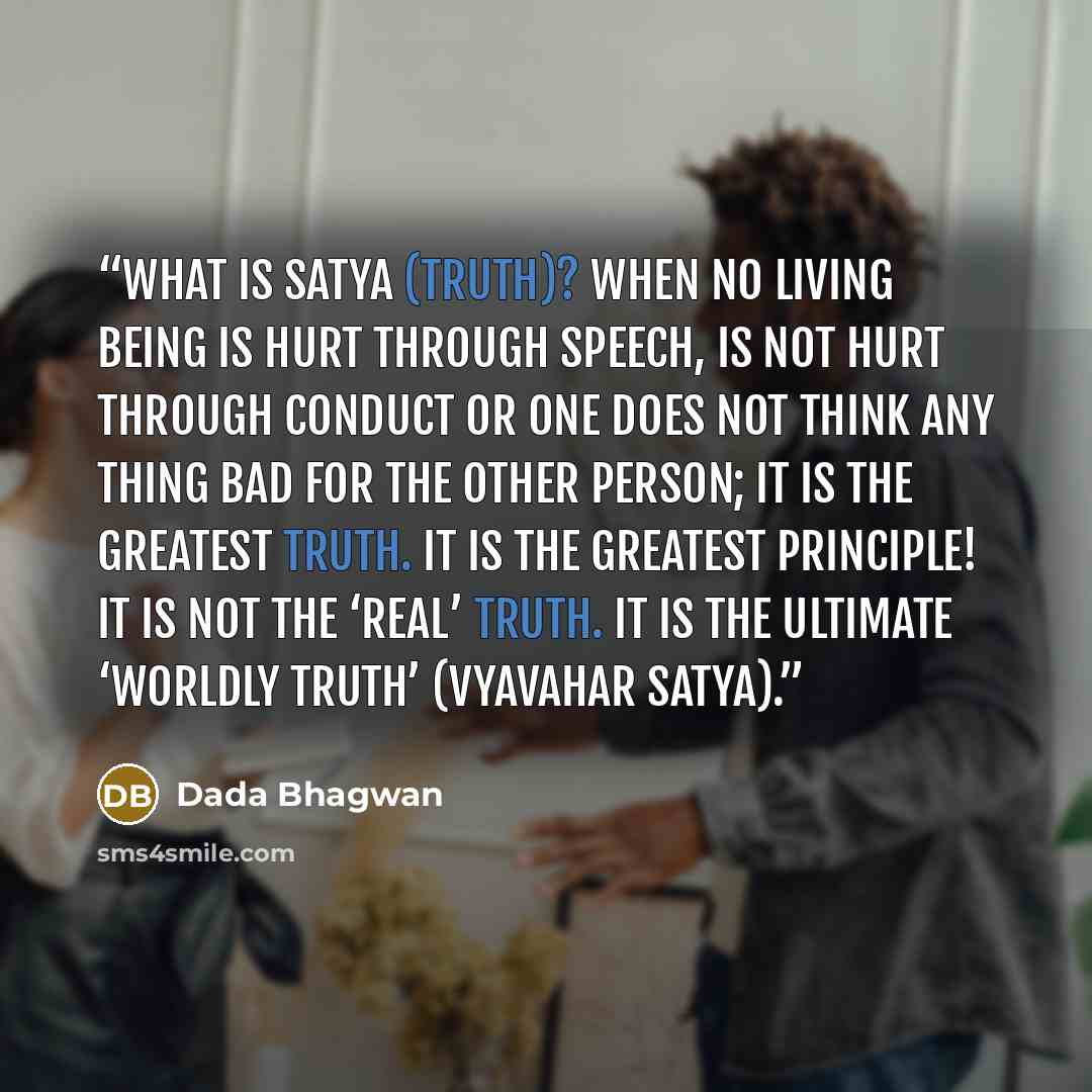 “What is satya (truth)? When no living being is hurt through speech, is not hurt through conduct or one does not think any thing bad for the other person; it is the greatest truth. It is the greatest principle! It is not the ‘real’ truth. It is the ultimate ‘worldly truth’ (vyavahar satya).” quote by Dada Bhagwan