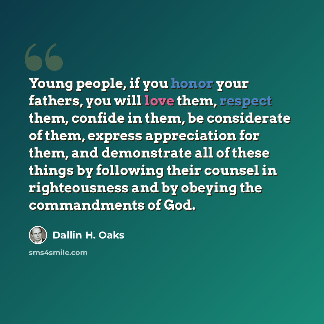 “Young people, if you honor your fathers, you will love them, respect them, confide in them, be considerate of them, express appreciation for them, and demonstrate all of these things by following their counsel in righteousness and by obeying the commandments of God.” quote by Dallin H. Oaks