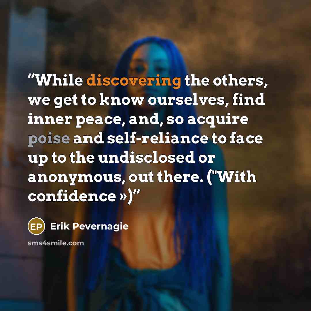 “While discovering the others, we get to know ourselves, find inner peace, and, so acquire poise and self-reliance to face up to the undisclosed or anonymous, out there. ("With confidence »)” quote by Erik Pevernagie
