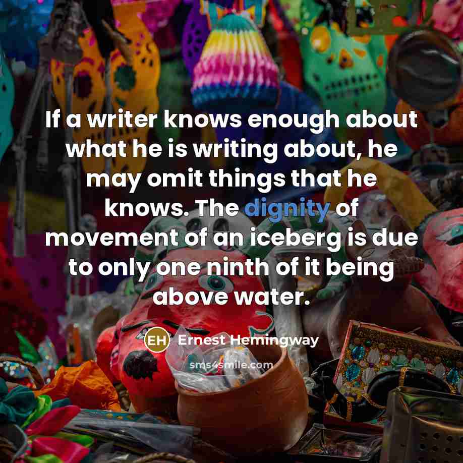 “If a writer knows enough about what he is writing about, he may omit things that he knows. The dignity of movement of an iceberg is due to only one ninth of it being above water.” quote by Ernest Hemingway