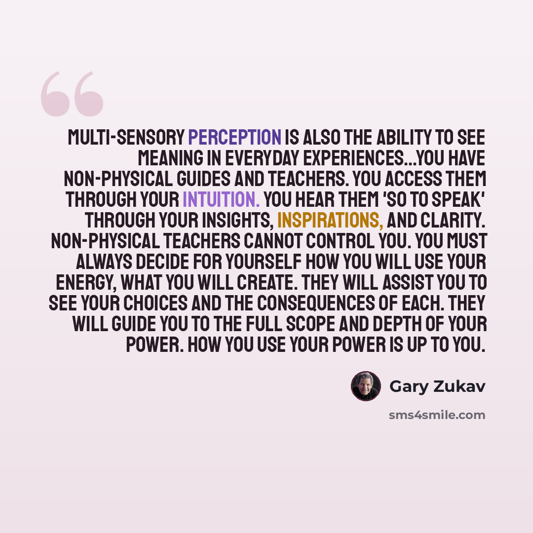 “Multi-sensory perception is also the ability to see meaning in everyday experiences...You have non-physical guides and teachers. You access them through your intuition. You hear them 'so to speak' through your insights, inspirations, and clarity. Non-physical teachers cannot control you. You must…” quote by Gary Zukav