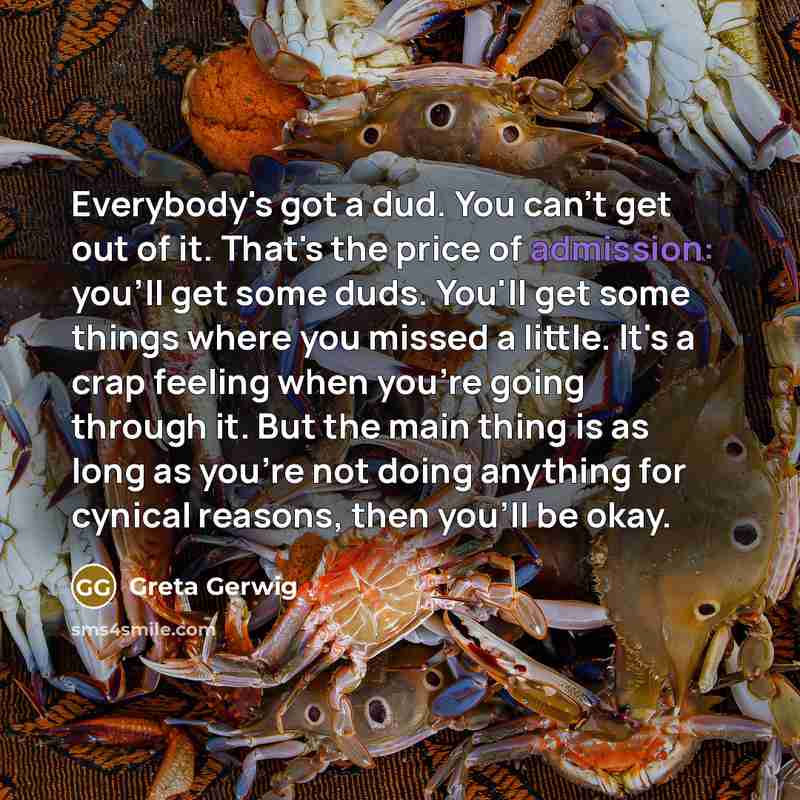 “Everybody's got a dud. You can't get out of it. That's the price of admission: you'll get some duds. You'll get some things where you missed a little. It's a crap feeling when you're going through it. But the main thing is as long as you're not doing anything for cynical reasons, then you'll be…” quote by Greta Gerwig