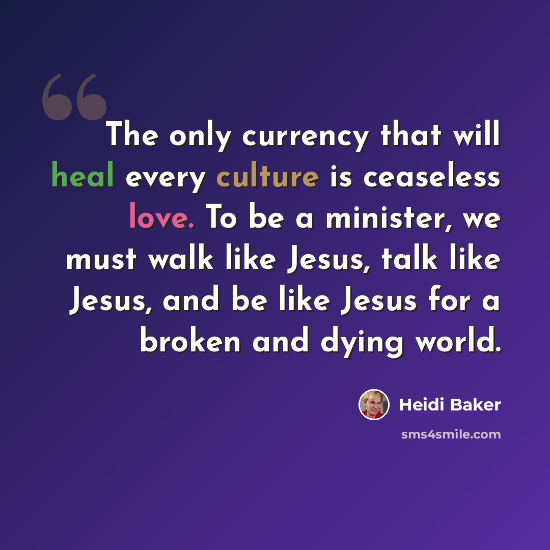 “The only currency that will heal every culture is ceaseless love. To be a minister, we must walk like Jesus, talk like Jesus, and be like Jesus for a broken and dying world.” quote by Heidi Baker