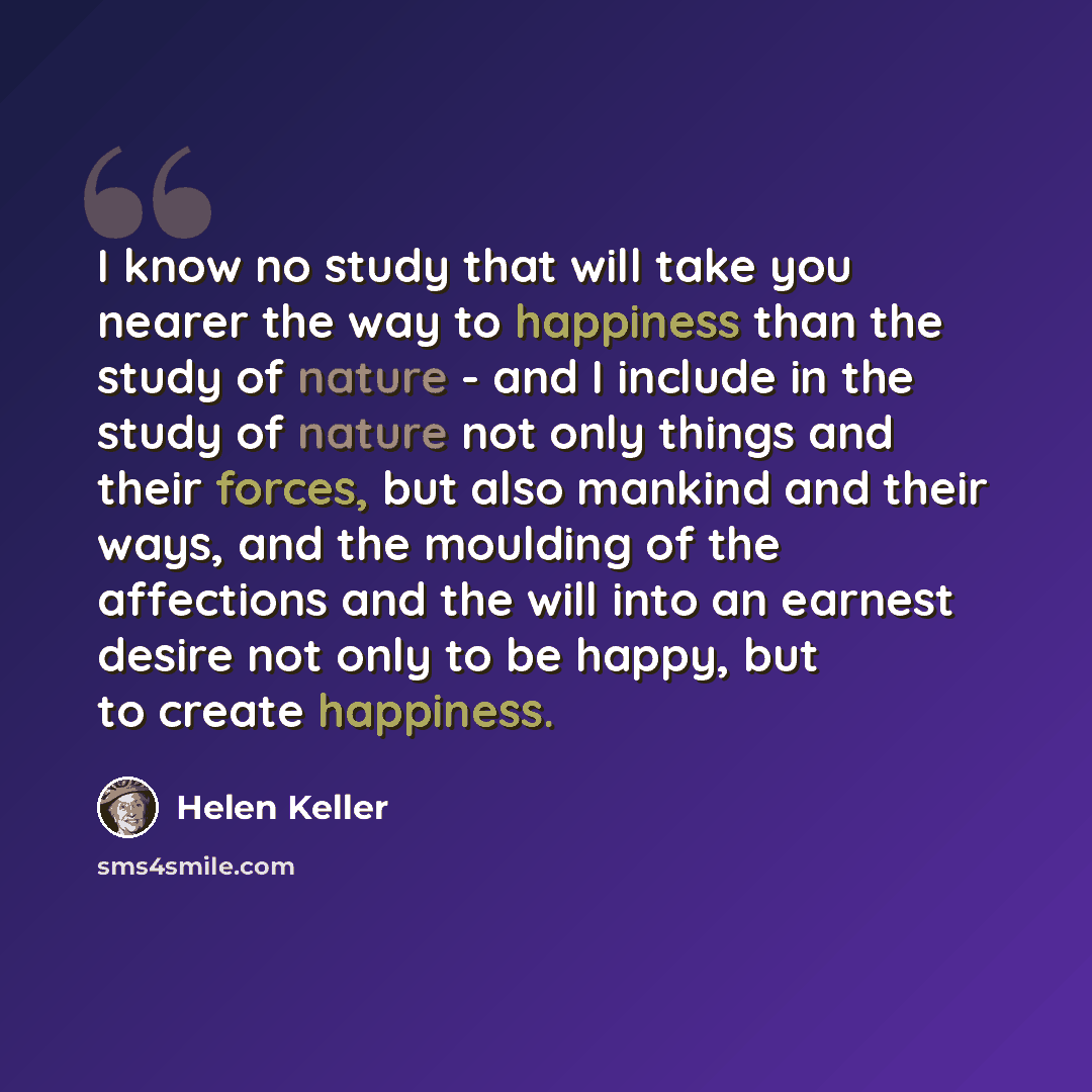 “I know no study that will take you nearer the way to happiness than the study of nature - and I include in the study of nature not only things and their forces, but also mankind and their ways, and the moulding of the affections and the will into an earnest desire not only to be happy, but to…” quote by Helen Keller