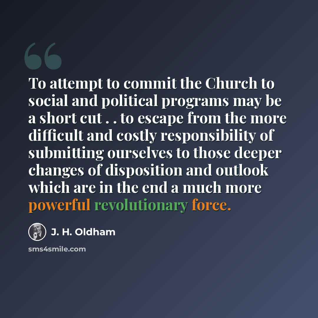 “To attempt to commit the Church to social and political programs may be a short cut . . to escape from the more difficult and costly responsibility of submitting ourselves to those deeper changes of disposition and outlook which are in the end a much more powerful revolutionary force.” quote by J. H. Oldham