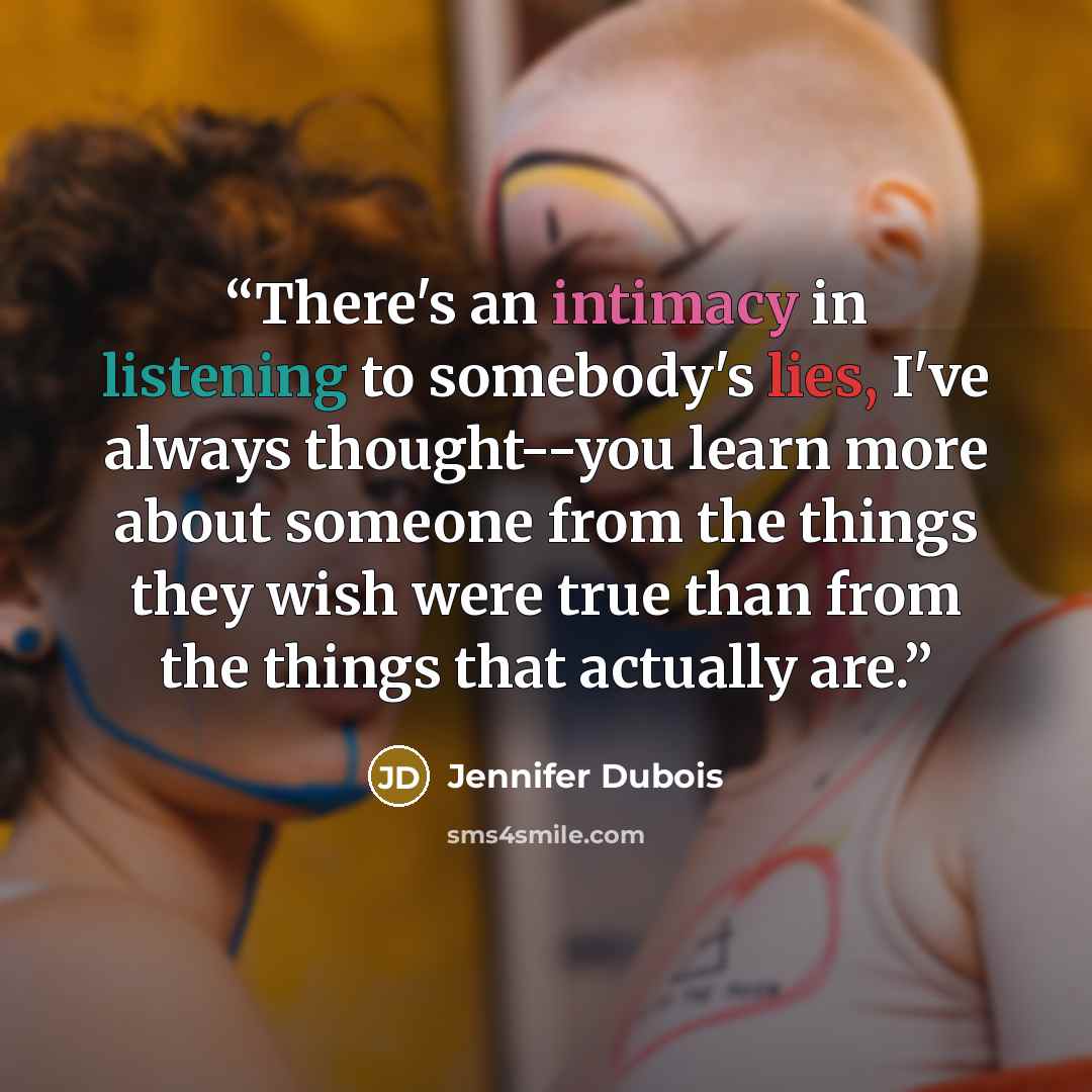 “There's an intimacy in listening to somebody's lies, I've always thought--you learn more about someone from the things they wish were true than from the things that actually are.” quote by Jennifer Dubois