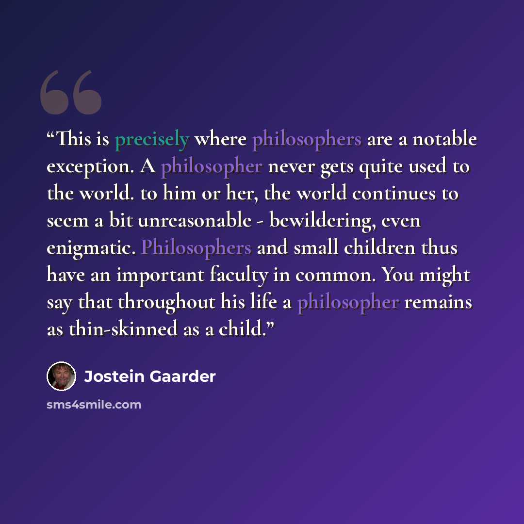 “This is precisely where philosophers are a notable exception. A philosopher never gets quite used to the world. to him or her, the world continues to seem a bit unreasonable - bewildering, even enigmatic. Philosophers and small children thus have an important faculty in common. You might say that…” quote by Jostein Gaarder
