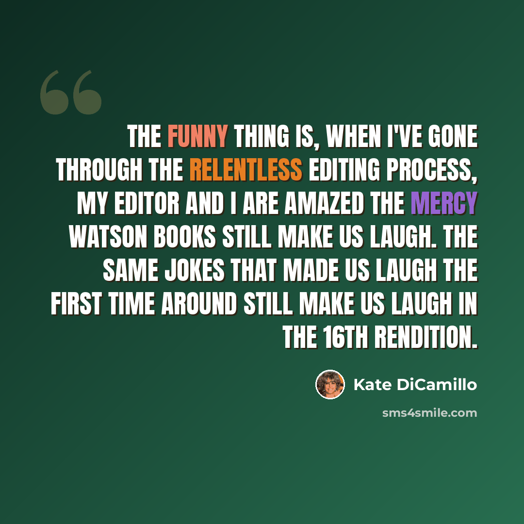 “The funny thing is, when I've gone through the relentless editing process, my editor and I are amazed the Mercy Watson books still make us laugh. The same jokes that made us laugh the first time around still make us laugh in the 16th rendition.” quote by Kate DiCamillo