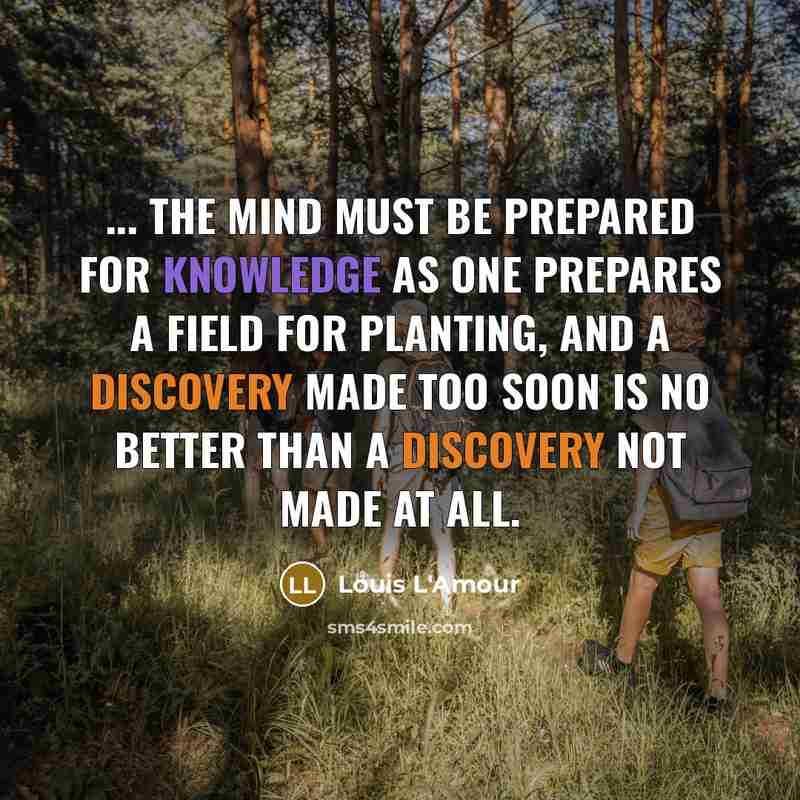 “... the mind must be prepared for knowledge as one prepares a field for planting, and a discovery made too soon is no better than a discovery not made at all.” quote by Louis L'Amour