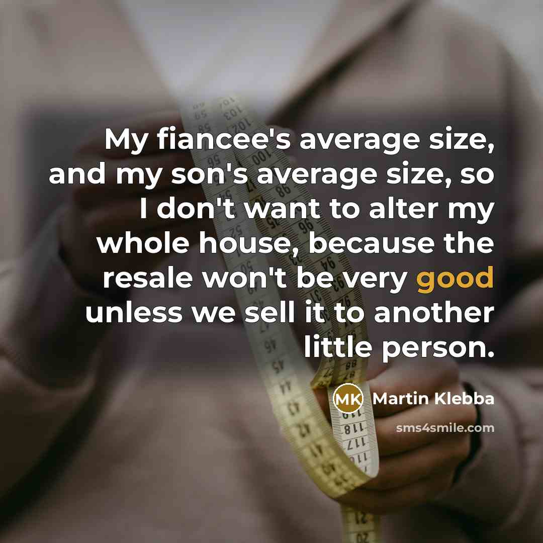 “My fiancee's average size, and my son's average size, so I don't want to alter my whole house, because the resale won't be very good unless we sell it to another little person.” quote by Martin Klebba