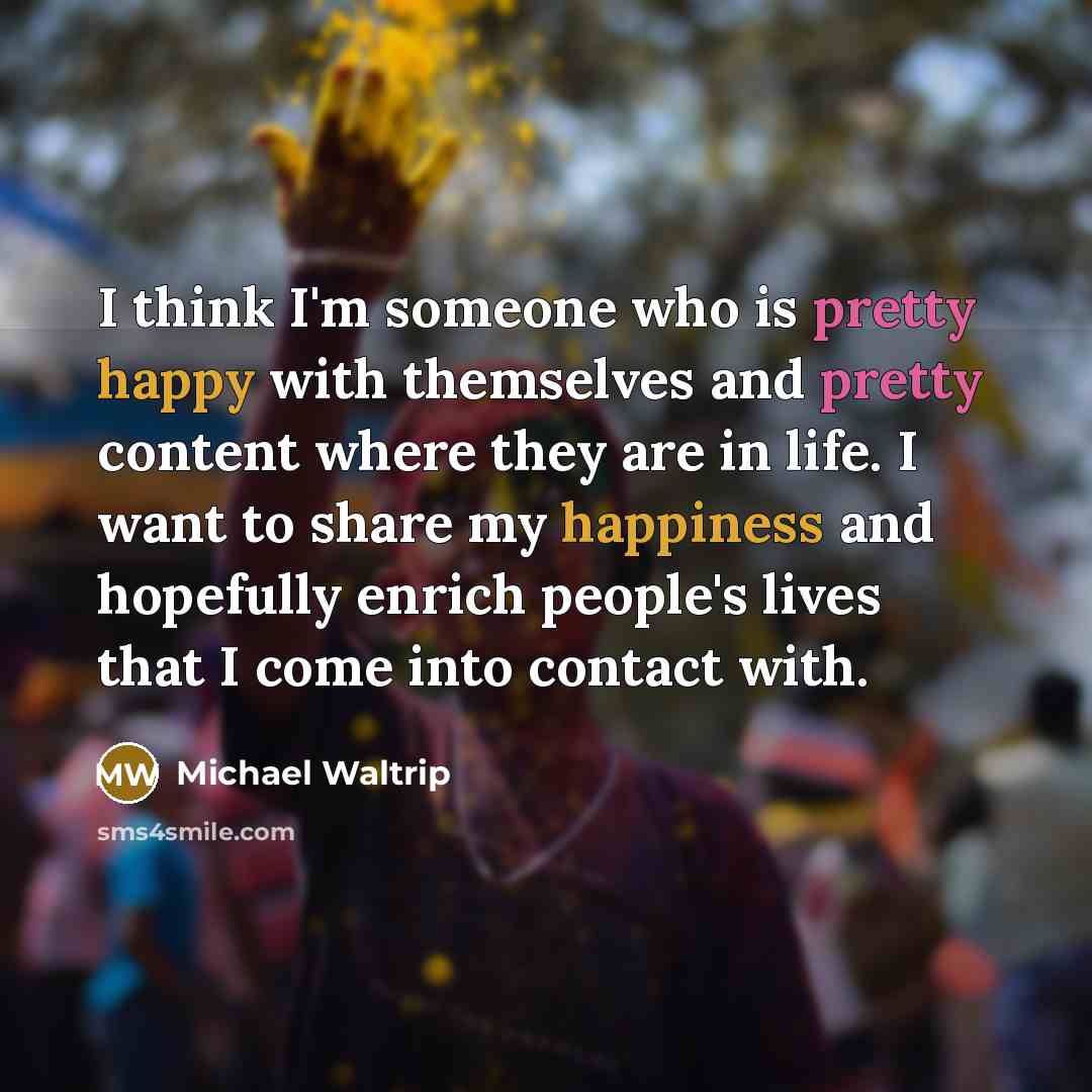 “I think I'm someone who is pretty happy with themselves and pretty content where they are in life. I want to share my happiness and hopefully enrich people's lives that I come into contact with.” quote by Michael Waltrip