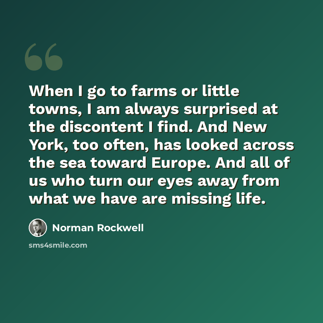 “When I go to farms or little towns, I am always surprised at the discontent I find. And New York, too often, has looked across the sea toward Europe. And all of us who turn our eyes away from what we have are missing life.” quote by Norman Rockwell