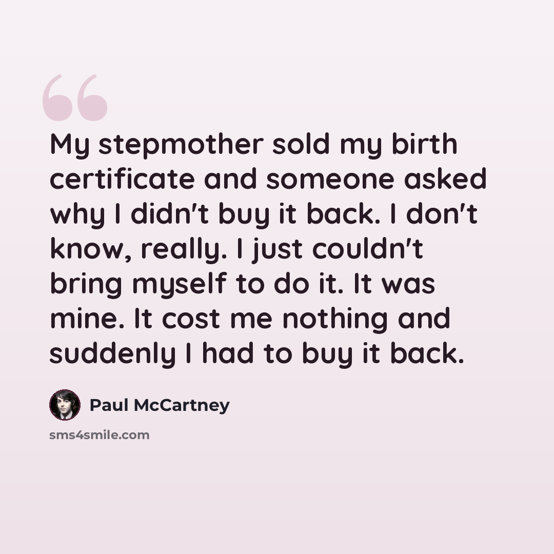 “My stepmother sold my birth certificate and someone asked why I didn't buy it back. I don't know, really. I just couldn't bring myself to do it. It was mine. It cost me nothing and suddenly I had to buy it back.” quote by Paul McCartney