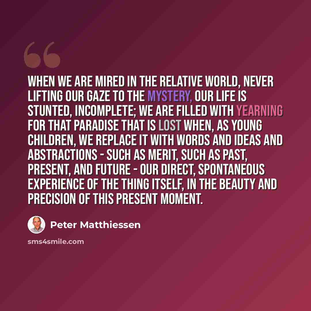 “When we are mired in the relative world, never lifting our gaze to the mystery, our life is stunted, incomplete; we are filled with yearning for that paradise that is lost when, as young children, we replace it with words and ideas and abstractions - such as merit, such as past, present, and…” quote by Peter Matthiessen