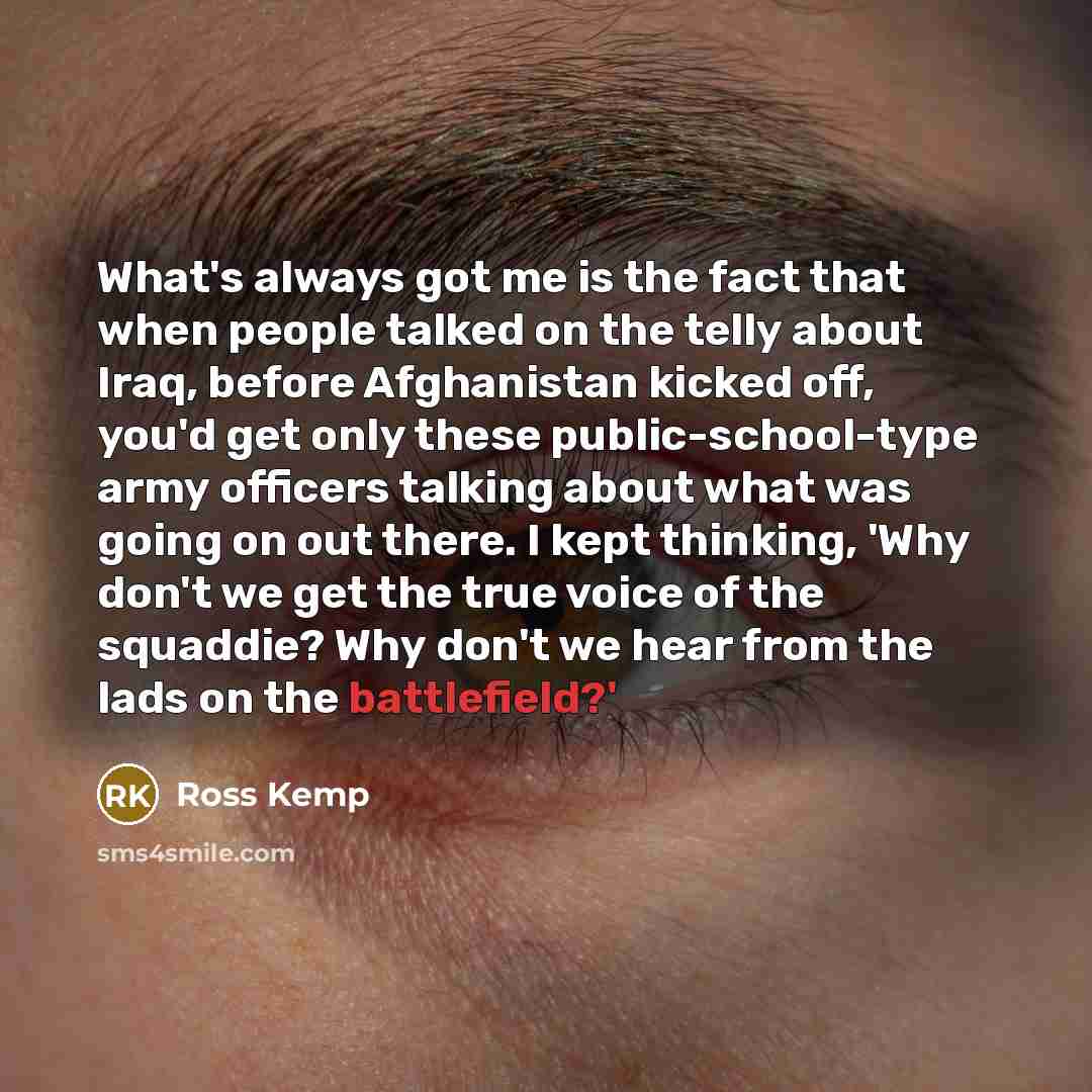 “What's always got me is the fact that when people talked on the telly about Iraq, before Afghanistan kicked off, you'd get only these public-school-type army officers talking about what was going on out there. I kept thinking, 'Why don't we get the true voice of the squaddie? Why don't we hear…” quote by Ross Kemp