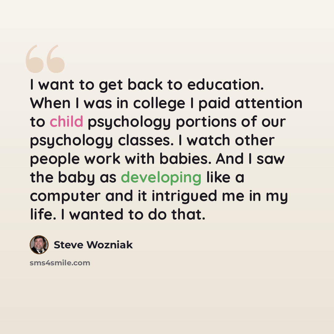 “I want to get back to education. When I was in college I paid attention to child psychology portions of our psychology classes. I watch other people work with babies. And I saw the baby as developing like a computer and it intrigued me in my life. I wanted to do that.” quote by Steve Wozniak