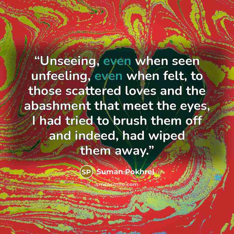 “Unseeing, even when seen unfeeling, even when felt, to those scattered loves and the abashment that meet the eyes, I had tried to brush them off and indeed, had wiped them away.” quote by Suman Pokhrel
