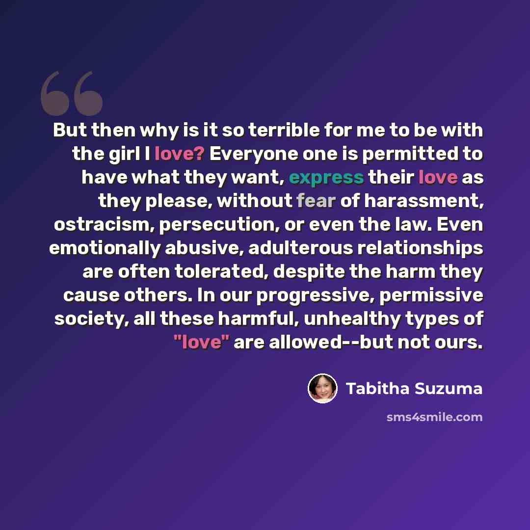 “But then why is it so terrible for me to be with the girl I love? Everyone one is permitted to have what they want, express their love as they please, without fear of harassment, ostracism, persecution, or even the law. Even emotionally abusive, adulterous relationships are often tolerated…” quote by Tabitha Suzuma