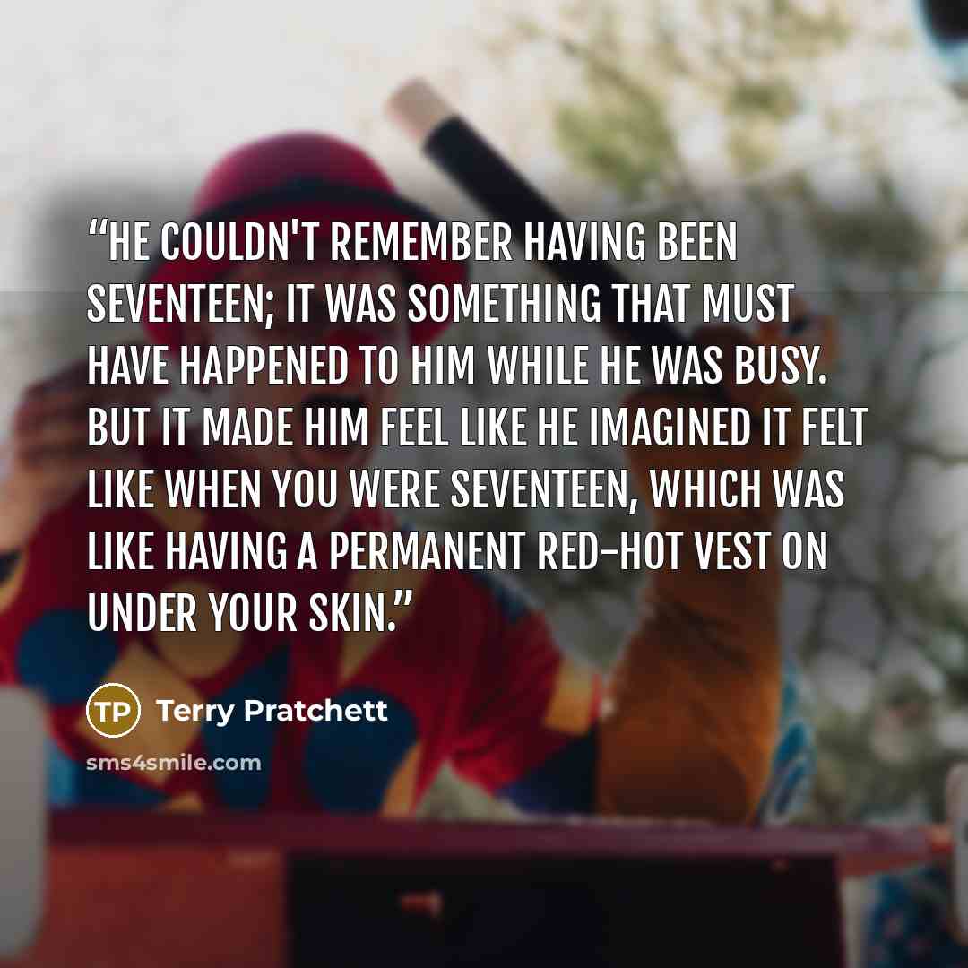 “He couldn't remember having been seventeen; it was something that must have happened to him while he was busy. But it made him feel like he imagined it felt like when you were seventeen, which was like having a permanent red-hot vest on under your skin.” quote by Terry Pratchett