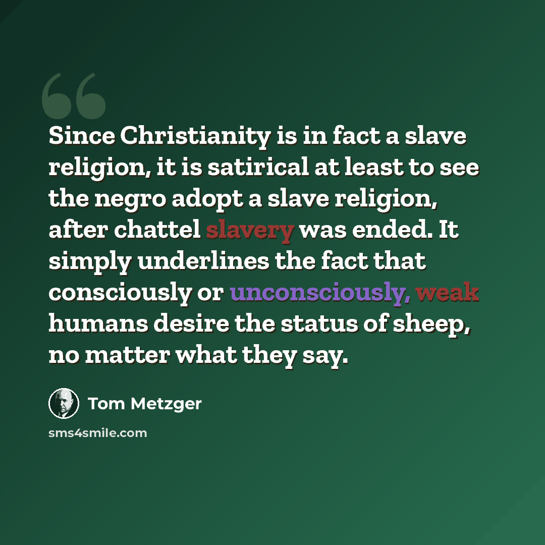 “Since Christianity is in fact a slave religion, it is satirical at least to see the negro adopt a slave religion, after chattel slavery was ended. It simply underlines the fact that consciously or unconsciously, weak humans desire the status of sheep, no matter what they say.” quote by Tom Metzger