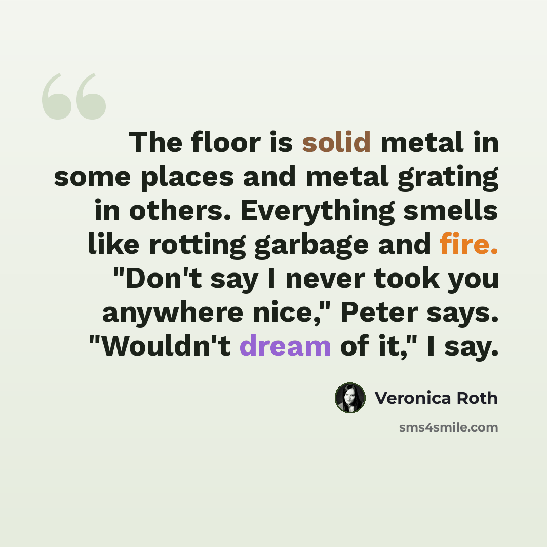 “The floor is solid metal in some places and metal grating in others. Everything smells like rotting garbage and fire. "Don't say I never took you anywhere nice," Peter says. "Wouldn't dream of it," I say.” quote by Veronica Roth