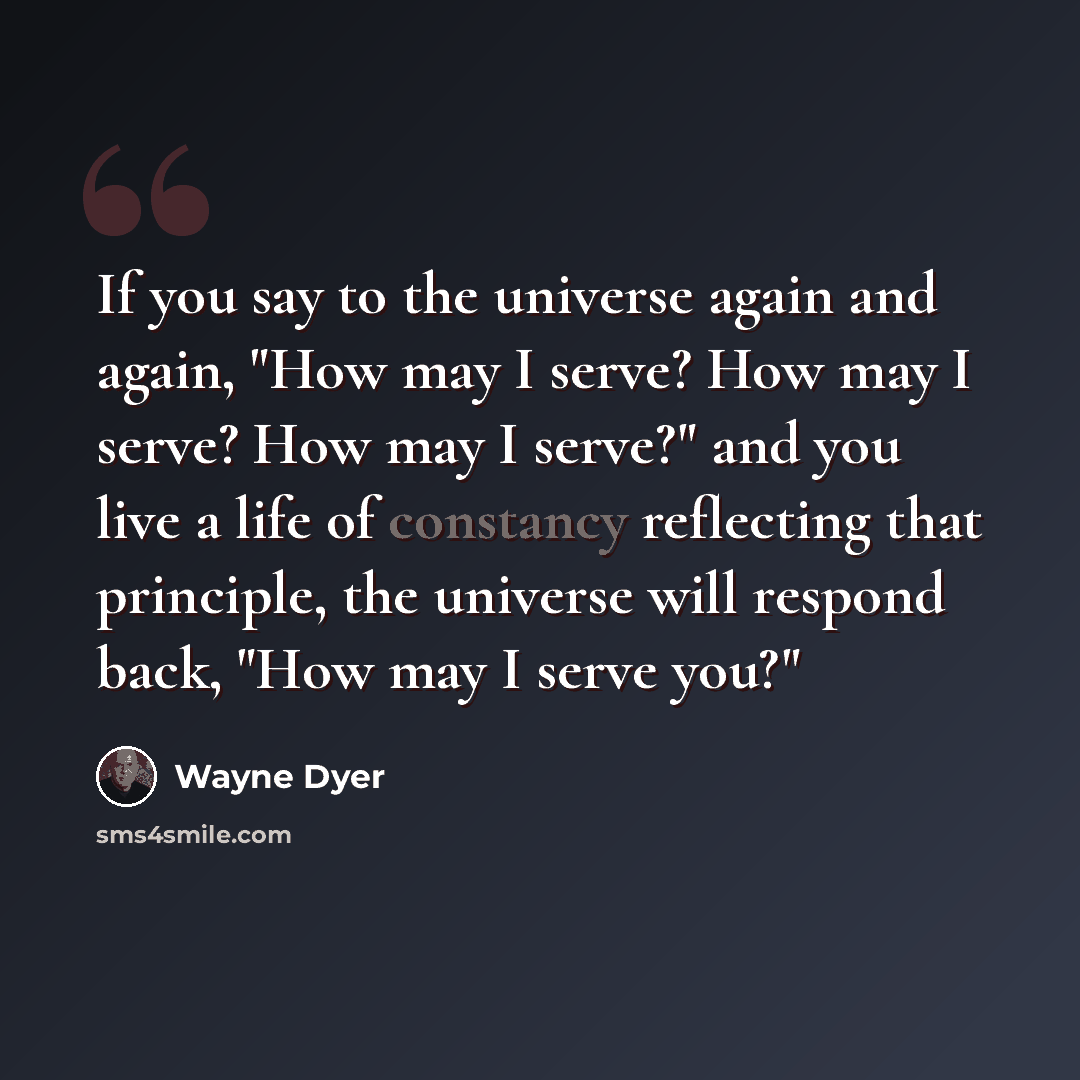 “If you say to the universe again and again, "How may I serve? How may I serve? How may I serve?" and you live a life of constancy reflecting that principle, the universe will respond back, "How may I serve you?"” quote by Wayne Dyer